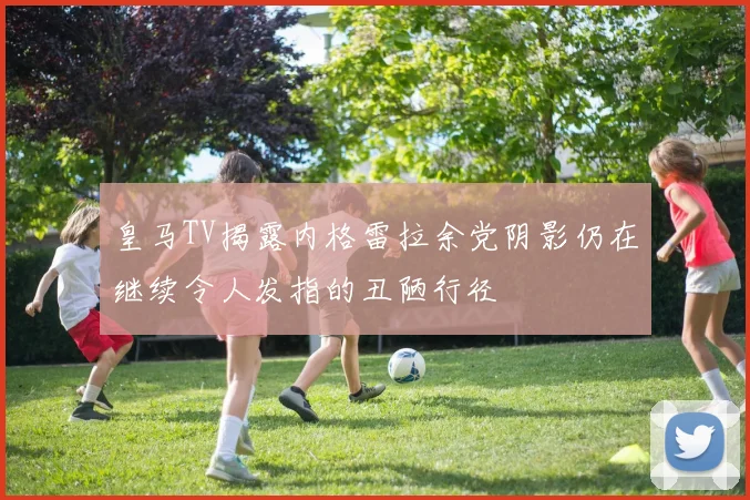 皇马TV揭露内格雷拉余党阴影仍在继续令人发指的丑陋行径