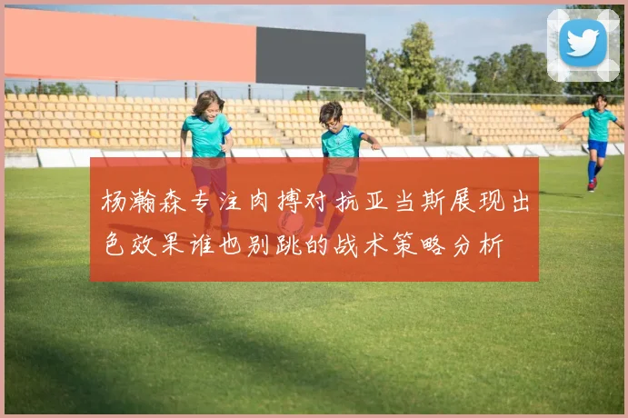 杨瀚森专注肉搏对抗亚当斯展现出色效果谁也别跳的战术策略分析