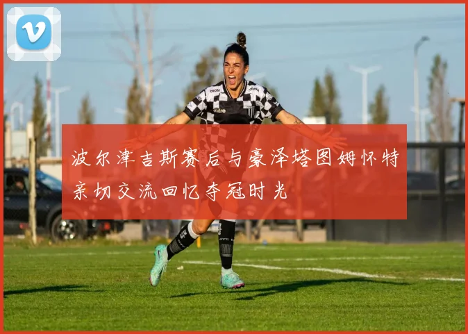 波尔津吉斯赛后与豪泽塔图姆怀特亲切交流回忆夺冠时光