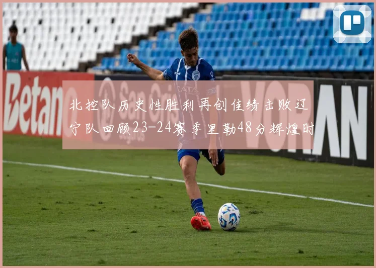 北控队历史性胜利再创佳绩击败辽宁队回顾23-24赛季里勒48分辉煌时刻