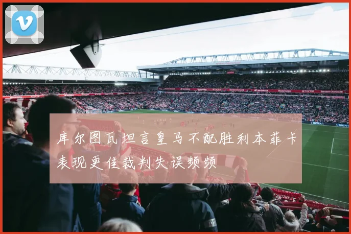 库尔图瓦坦言皇马不配胜利本菲卡表现更佳裁判失误频频