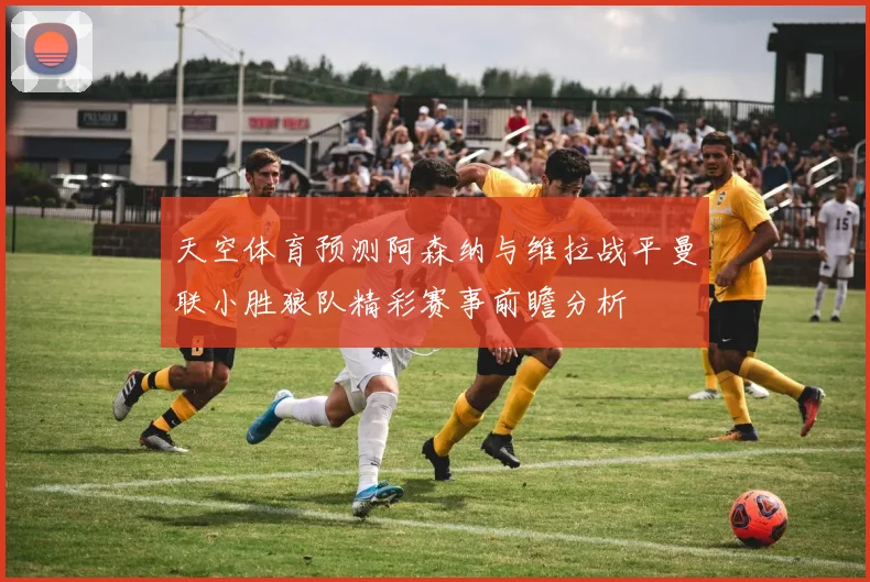 天空体育预测阿森纳与维拉战平曼联小胜狼队精彩赛事前瞻分析